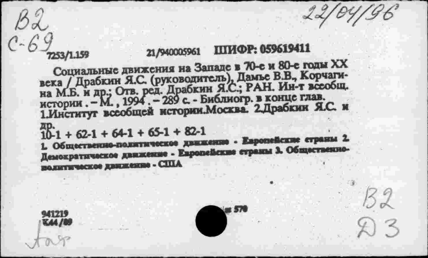 ﻿7253/1.159	21/940005961 ШИФР: 059619411
Социальные движения на Западе в 70-е и 80-е гады XX века / Драбкин Я.С. (руководитель), Дамье ВБ, Корчшм-на МБ. и др.; Отв. реЬ. Драбкин Я.6.; РАН. Ин-т всеобщ, истории. - И., 1994?- 289 с. - Библиогр. в конце глав 1Институт всеобщей историмЗЛосква. ХДрабкии Я.С. и 1&1 + 62-1 + 64-1 + 65-1 + 82-1
94Ш9 К44/«»